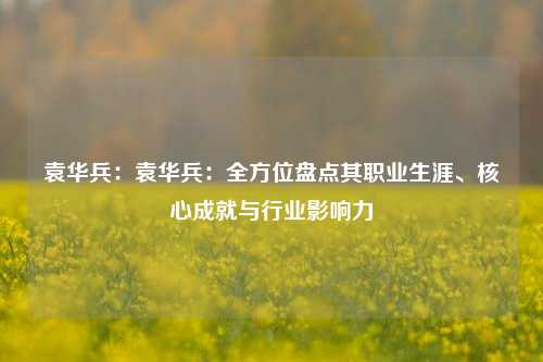 袁华兵:袁华兵:全方位盘点其职业生涯、核心成就与行业影响力