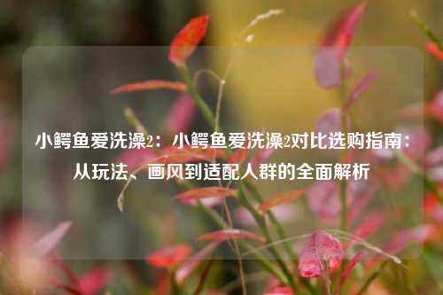小鳄鱼爱洗澡2:小鳄鱼爱洗澡2对比选购指南:从玩法、画风到适配人群的全面解析