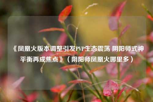 《凤凰火版本调整引发PVP生态震荡 阴阳师式神平衡再成焦点》(阴阳师凤凰火哪里多)
