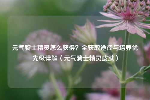 元气骑士精灵怎么获得？全获取途径与培养优先级详解（元气骑士精灵皮肤）