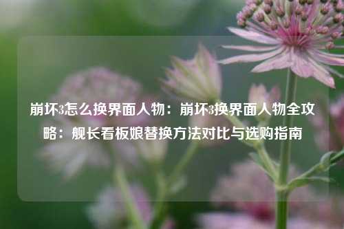 崩坏3怎么换界面人物:崩坏3换界面人物全攻略:舰长看板娘替换方法对比与选购指南