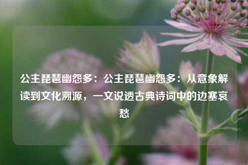 公主琵琶幽怨多:公主琵琶幽怨多:从意象解读到文化溯源,一文说透古典诗词中的边塞哀愁