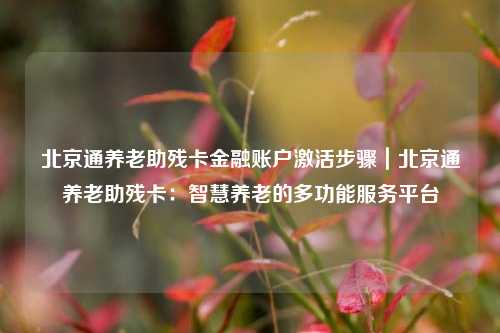 北京通养老助残卡金融账户激活步骤|北京通养老助残卡:智慧养老的多功能服务平台