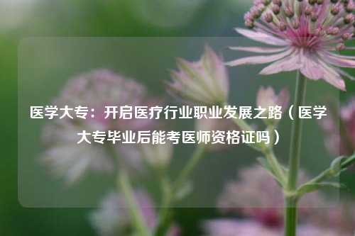 医学大专:开启医疗行业职业发展之路(医学大专毕业后能考医师资格证吗)