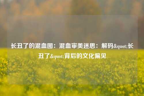长丑了的混血图：混血审美迷思：解码"长丑了"背后的文化偏见