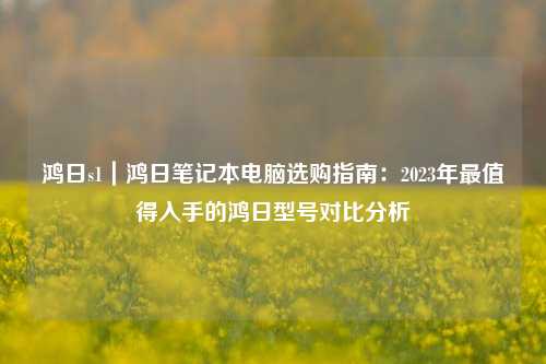 鸿日s1|鸿日笔记本电脑选购指南:2023年最值得入手的鸿日型号对比分析