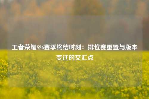 王者荣耀S26赛季终结时刻:排位赛重置与版本变迁的交汇点