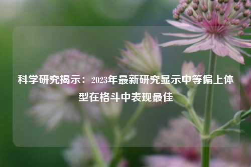 科学研究揭示:2023年最新研究显示中等偏上体型在格斗中表现最佳