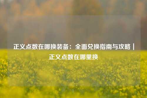 正义点数在哪换装备:全面兑换指南与攻略|正义点数在哪里换