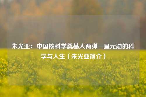朱光亚：中国核科学奠基人两弹一星元勋的科学与人生（朱光亚简介）