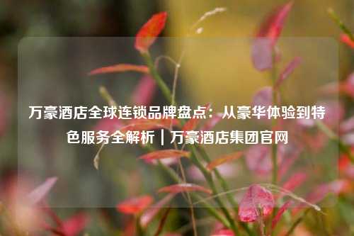 万豪酒店全球连锁品牌盘点:从豪华体验到特色服务全解析|万豪酒店集团官网